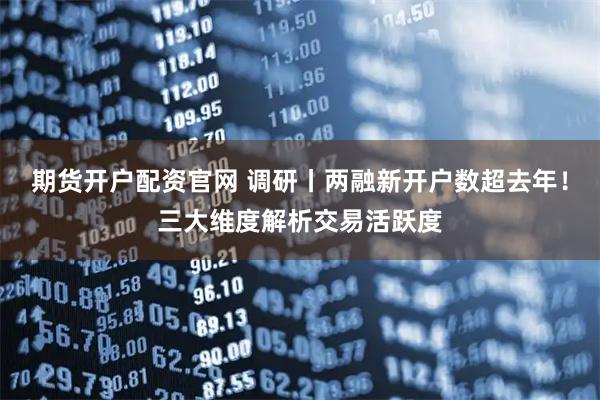 期货开户配资官网 调研丨两融新开户数超去年！三大维度解析交易活跃度