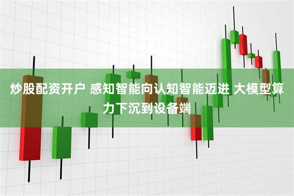 炒股配资开户 感知智能向认知智能迈进 大模型算力下沉到设备端