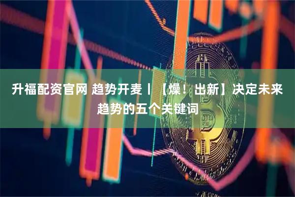 升福配资官网 趋势开麦丨【燥！出新】决定未来趋势的五个关键词