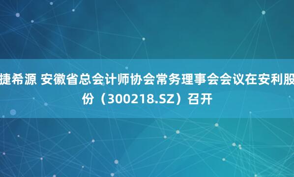捷希源 安徽省总会计师协会常务理事会会议在安利股份（300218.SZ）召开