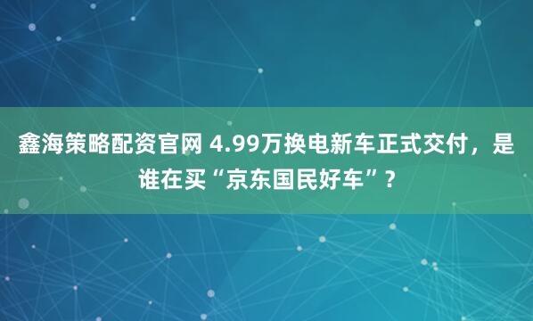 鑫海策略配资官网 4.99万换电新车正式交付，是谁在买“京东国民好车”？
