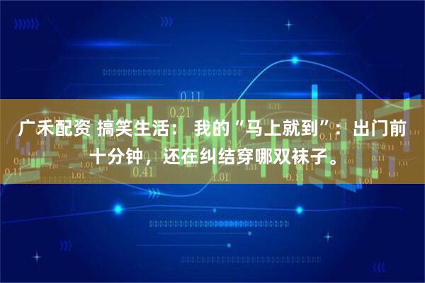 广禾配资 搞笑生活： 我的“马上就到”：出门前十分钟，还在纠结穿哪双袜子。