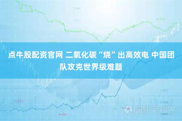 点牛股配资官网 二氧化碳“烧”出高效电 中国团队攻克世界级难题