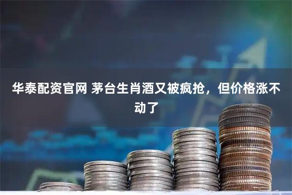 华泰配资官网 茅台生肖酒又被疯抢，但价格涨不动了