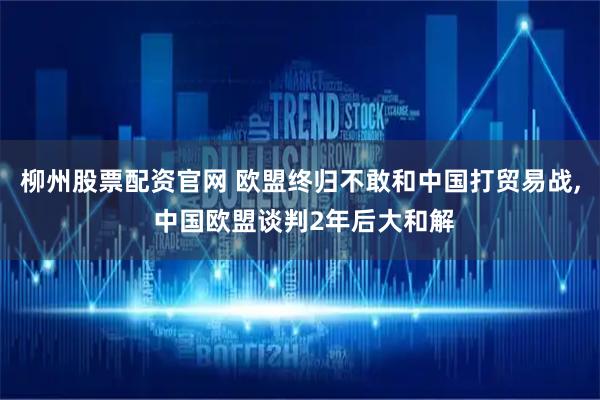 柳州股票配资官网 欧盟终归不敢和中国打贸易战, 中国欧盟谈判2年后大和解
