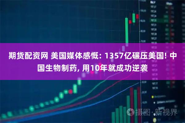 期货配资网 美国媒体感慨: 1357亿碾压美国! 中国生物制药, 用10年就成功逆袭