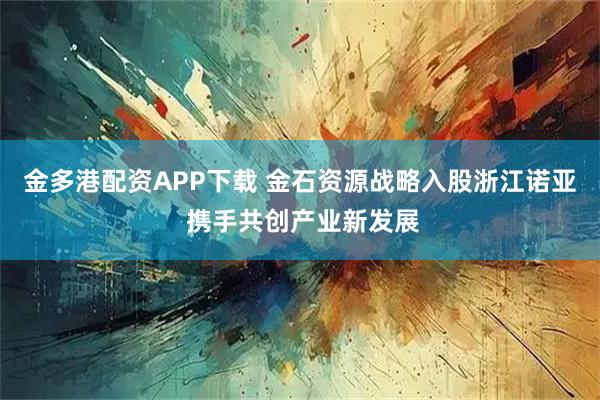 金多港配资APP下载 金石资源战略入股浙江诺亚 携手共创产业新发展